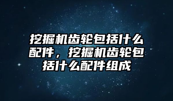 挖掘機齒輪包括什么配件，挖掘機齒輪包括什么配件組成