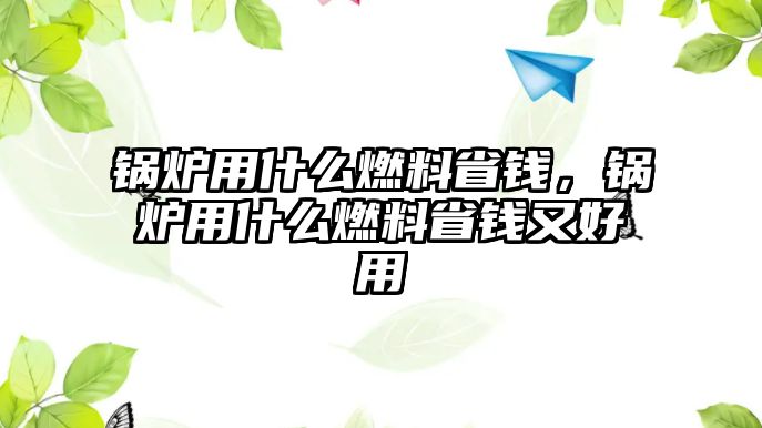 鍋爐用什么燃料省錢，鍋爐用什么燃料省錢又好用