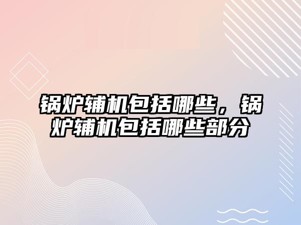 鍋爐輔機包括哪些，鍋爐輔機包括哪些部分