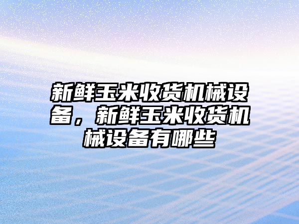 新鮮玉米收貨機(jī)械設(shè)備，新鮮玉米收貨機(jī)械設(shè)備有哪些