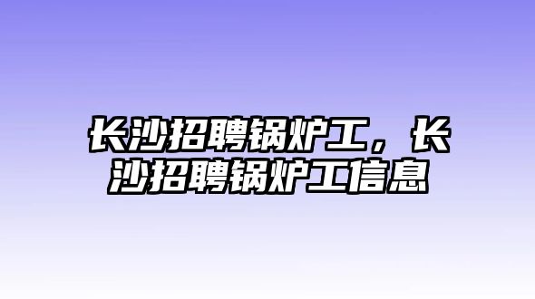 長沙招聘鍋爐工，長沙招聘鍋爐工信息