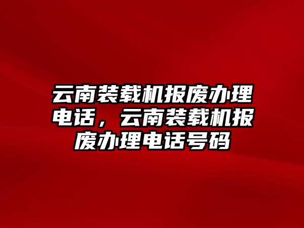 云南裝載機報廢辦理電話，云南裝載機報廢辦理電話號碼