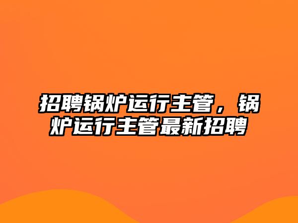 招聘鍋爐運行主管，鍋爐運行主管最新招聘