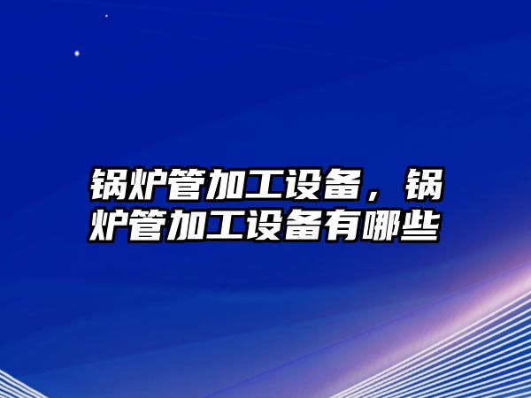 鍋爐管加工設(shè)備，鍋爐管加工設(shè)備有哪些