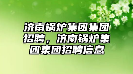 濟南鍋爐集團集團招聘，濟南鍋爐集團集團招聘信息