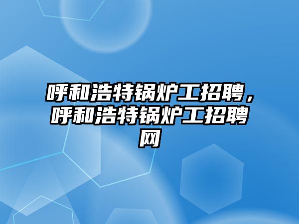 呼和浩特鍋爐工招聘，呼和浩特鍋爐工招聘網(wǎng)