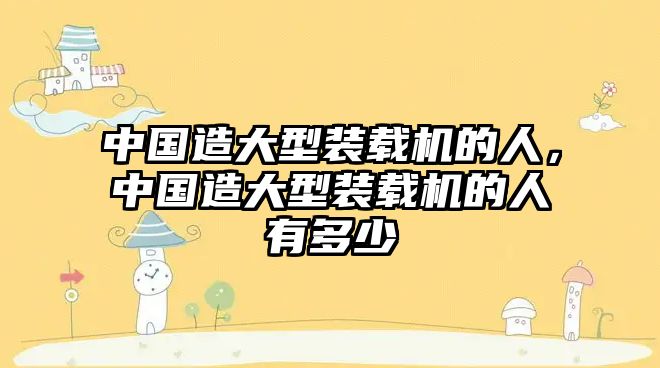 中國(guó)造大型裝載機(jī)的人，中國(guó)造大型裝載機(jī)的人有多少