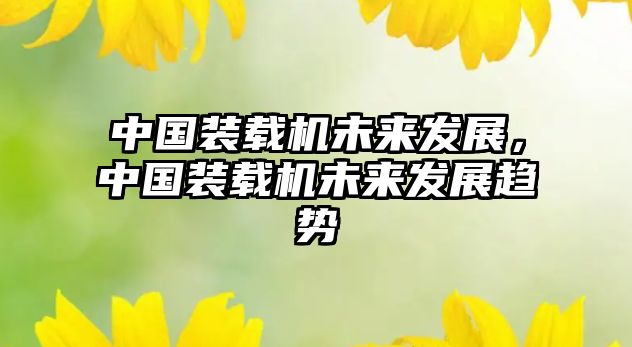 中國(guó)裝載機(jī)未來發(fā)展，中國(guó)裝載機(jī)未來發(fā)展趨勢(shì)