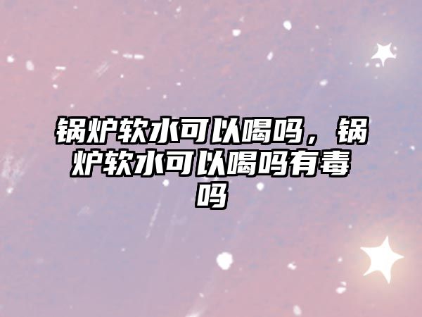 鍋爐軟水可以喝嗎，鍋爐軟水可以喝嗎有毒嗎