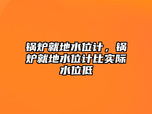 鍋爐就地水位計，鍋爐就地水位計比實際水位低