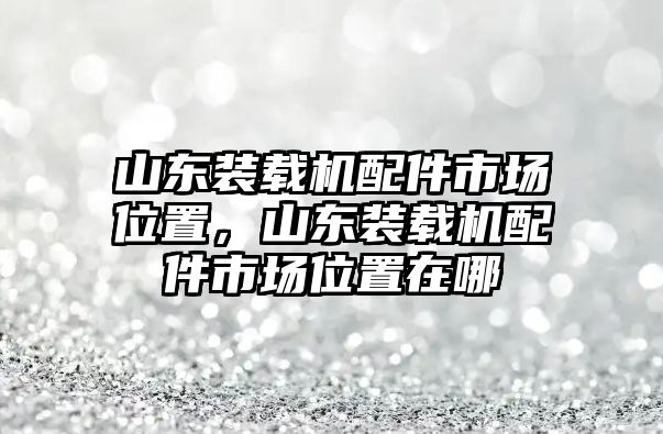 山東裝載機(jī)配件市場(chǎng)位置，山東裝載機(jī)配件市場(chǎng)位置在哪