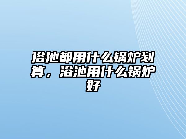 浴池都用什么鍋爐劃算，浴池用什么鍋爐好