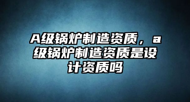 A級鍋爐制造資質(zhì)，a級鍋爐制造資質(zhì)是設計資質(zhì)嗎