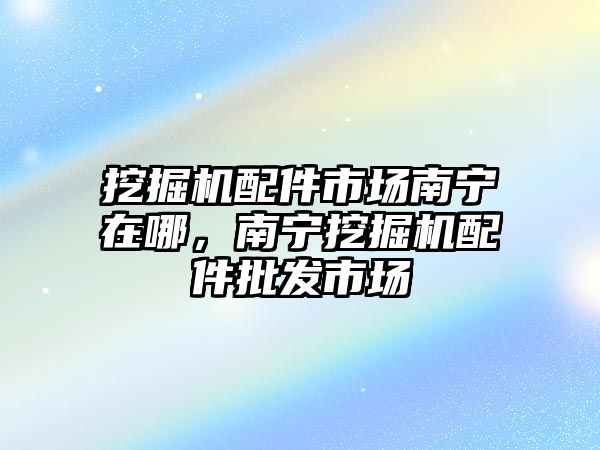 挖掘機配件市場南寧在哪，南寧挖掘機配件批發(fā)市場