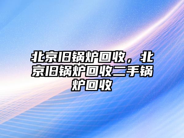 北京舊鍋爐回收，北京舊鍋爐回收二手鍋爐回收