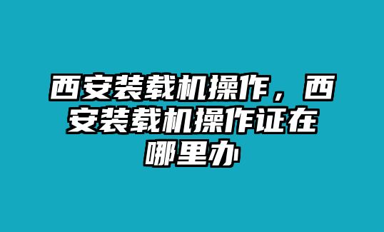 西安裝載機(jī)操作，西安裝載機(jī)操作證在哪里辦