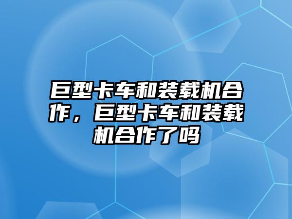 巨型卡車和裝載機合作，巨型卡車和裝載機合作了嗎