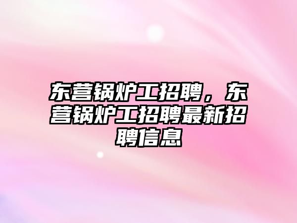 東營鍋爐工招聘，東營鍋爐工招聘最新招聘信息