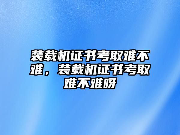 裝載機(jī)證書(shū)考取難不難，裝載機(jī)證書(shū)考取難不難呀