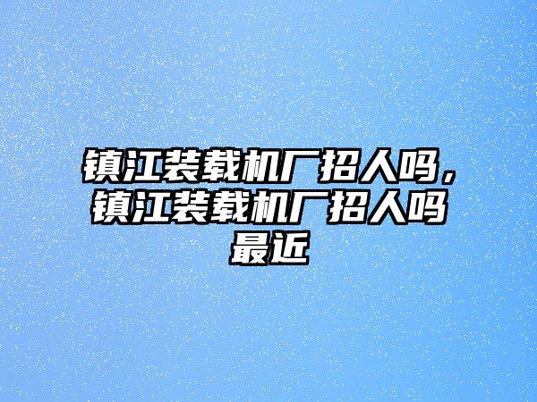 鎮(zhèn)江裝載機(jī)廠招人嗎，鎮(zhèn)江裝載機(jī)廠招人嗎最近