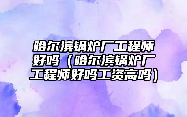 哈爾濱鍋爐廠工程師好嗎（哈爾濱鍋爐廠工程師好嗎工資高嗎）