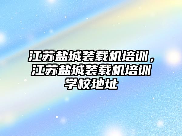 江蘇鹽城裝載機培訓，江蘇鹽城裝載機培訓學校地址