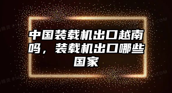 中國(guó)裝載機(jī)出口越南嗎，裝載機(jī)出口哪些國(guó)家