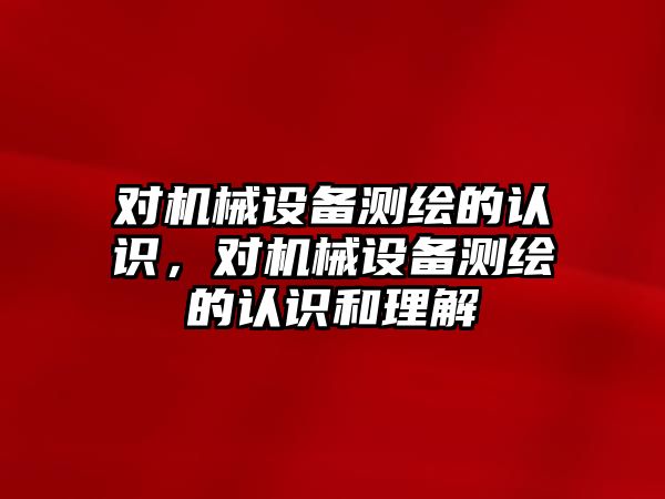 對機械設(shè)備測繪的認識，對機械設(shè)備測繪的認識和理解