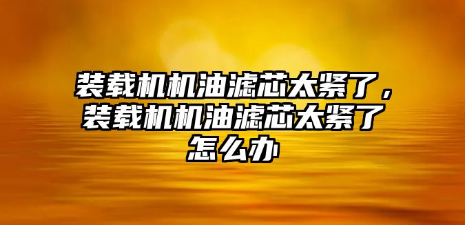 裝載機機油濾芯太緊了，裝載機機油濾芯太緊了怎么辦