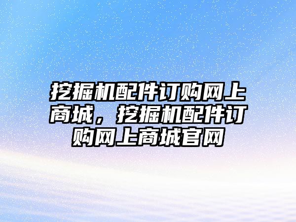 挖掘機配件訂購網(wǎng)上商城，挖掘機配件訂購網(wǎng)上商城官網(wǎng)