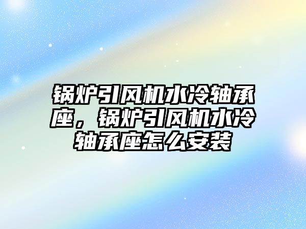 鍋爐引風(fēng)機水冷軸承座，鍋爐引風(fēng)機水冷軸承座怎么安裝