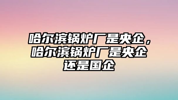 哈爾濱鍋爐廠是央企，哈爾濱鍋爐廠是央企還是國企