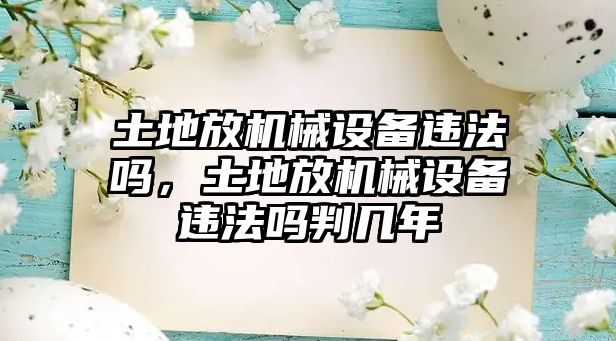 土地放機(jī)械設(shè)備違法嗎，土地放機(jī)械設(shè)備違法嗎判幾年