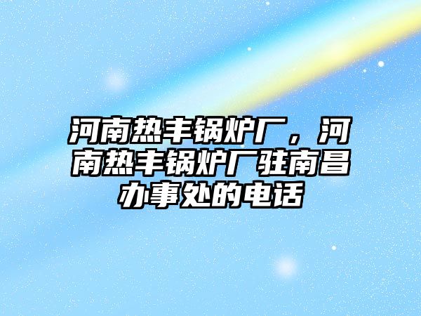 河南熱豐鍋爐廠，河南熱豐鍋爐廠駐南昌辦事處的電話