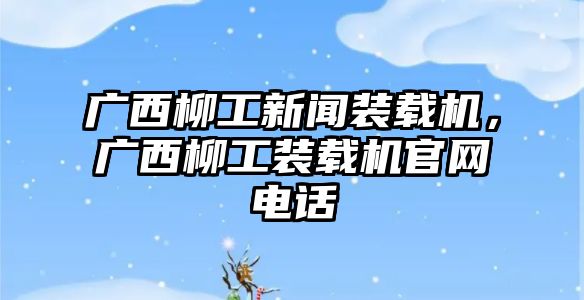 廣西柳工新聞裝載機(jī)，廣西柳工裝載機(jī)官網(wǎng)電話