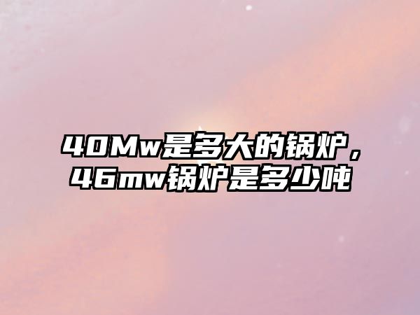 40Mw是多大的鍋爐，46mw鍋爐是多少噸