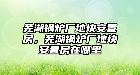 蕪湖鍋爐廠地塊安置房，蕪湖鍋爐廠地塊安置房在哪里