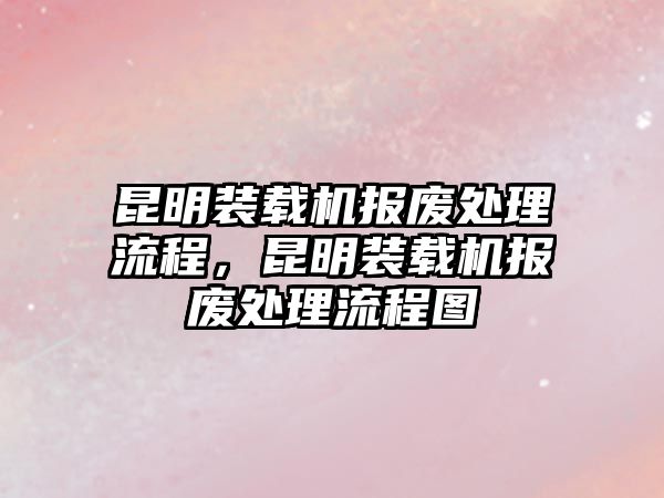 昆明裝載機(jī)報(bào)廢處理流程，昆明裝載機(jī)報(bào)廢處理流程圖