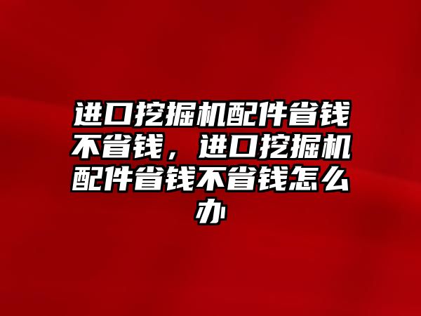 進(jìn)口挖掘機(jī)配件省錢不省錢，進(jìn)口挖掘機(jī)配件省錢不省錢怎么辦