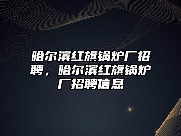 哈爾濱紅旗鍋爐廠招聘，哈爾濱紅旗鍋爐廠招聘信息