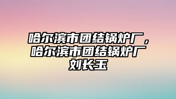 哈爾濱市團結(jié)鍋爐廠，哈爾濱市團結(jié)鍋爐廠劉長玉