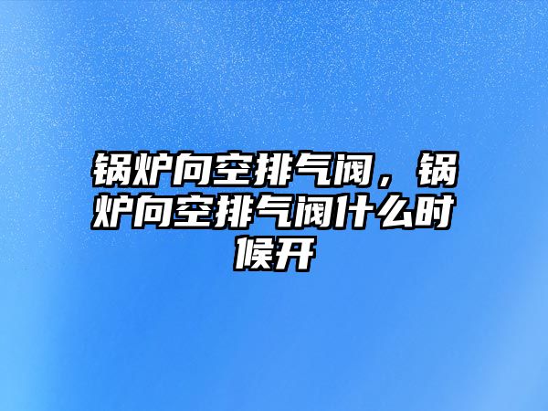 鍋爐向空排氣閥，鍋爐向空排氣閥什么時候開