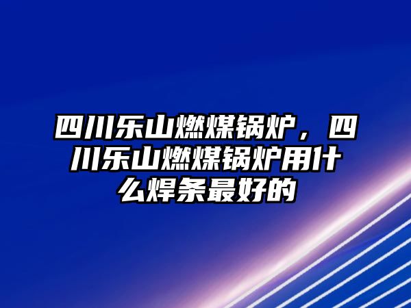 四川樂山燃煤鍋爐，四川樂山燃煤鍋爐用什么焊條最好的