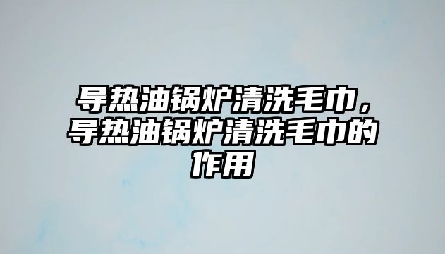 導(dǎo)熱油鍋爐清洗毛巾，導(dǎo)熱油鍋爐清洗毛巾的作用