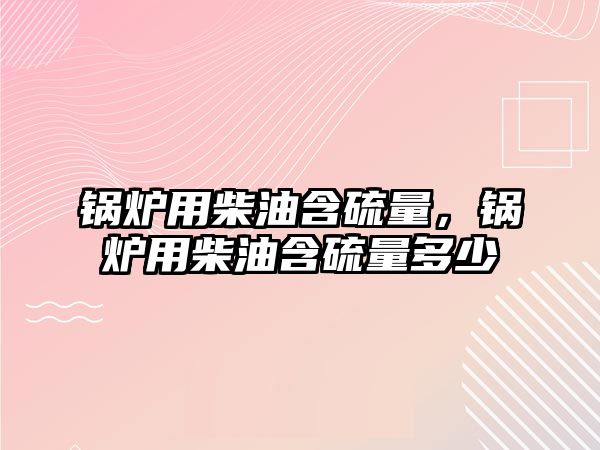 鍋爐用柴油含硫量，鍋爐用柴油含硫量多少