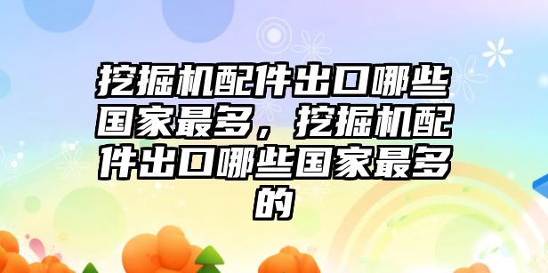 挖掘機(jī)配件出口哪些國家最多，挖掘機(jī)配件出口哪些國家最多的