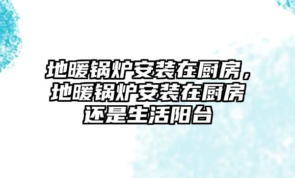 地暖鍋爐安裝在廚房，地暖鍋爐安裝在廚房還是生活陽臺