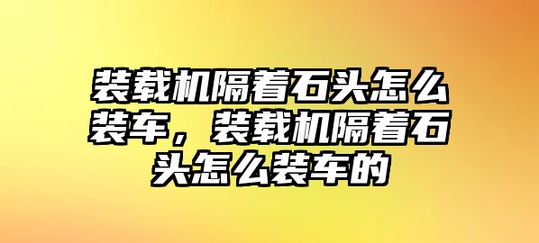 裝載機隔著石頭怎么裝車，裝載機隔著石頭怎么裝車的