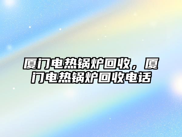 廈門電熱鍋爐回收，廈門電熱鍋爐回收電話