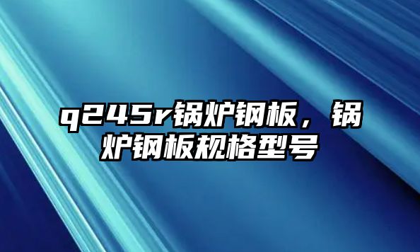 q245r鍋爐鋼板，鍋爐鋼板規(guī)格型號